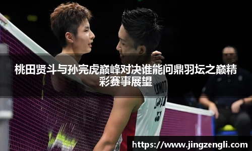 桃田贤斗与孙完虎巅峰对决谁能问鼎羽坛之巅精彩赛事展望